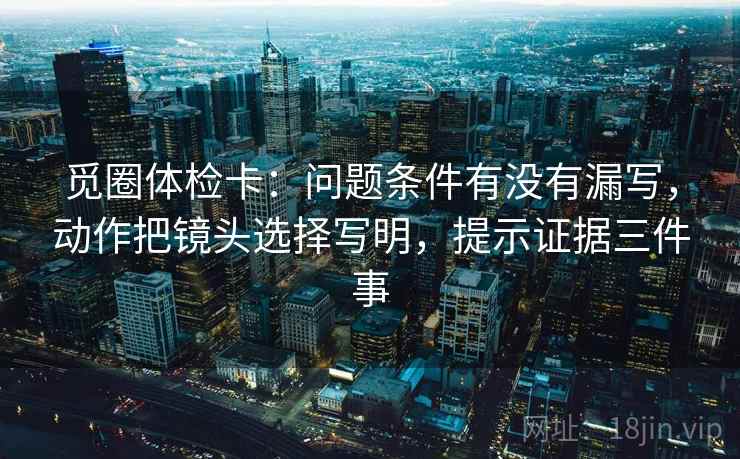 觅圈体检卡：问题条件有没有漏写，动作把镜头选择写明，提示证据三件事