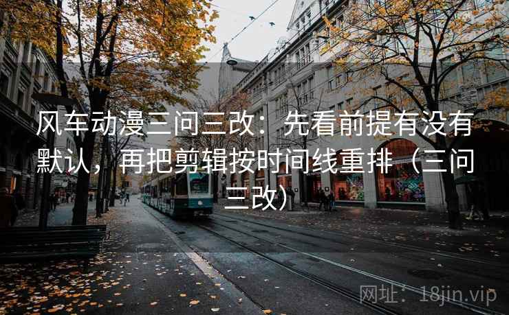 风车动漫三问三改：先看前提有没有默认，再把剪辑按时间线重排（三问三改）