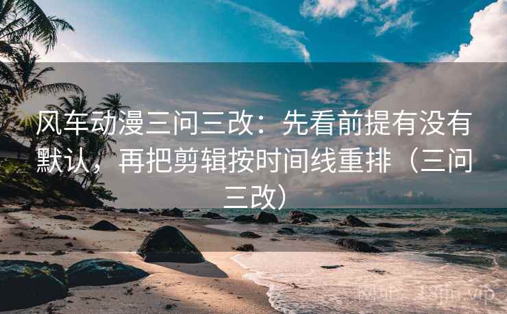 风车动漫三问三改：先看前提有没有默认，再把剪辑按时间线重排（三问三改）