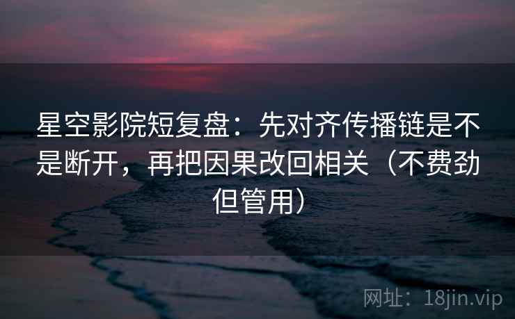 星空影院短复盘：先对齐传播链是不是断开，再把因果改回相关（不费劲但管用）