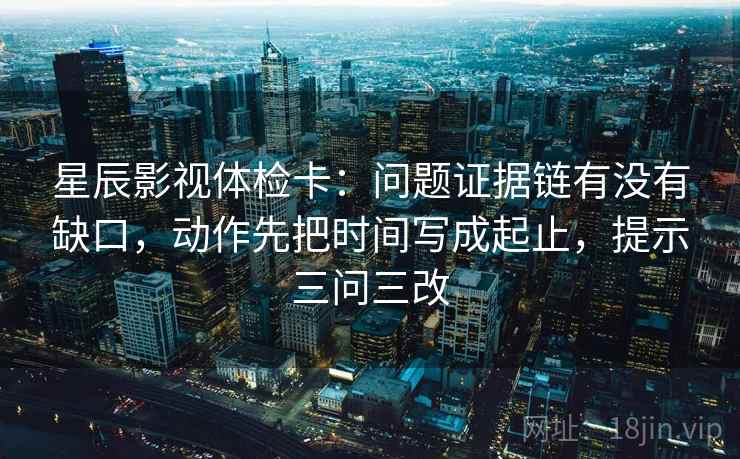 星辰影视体检卡：问题证据链有没有缺口，动作先把时间写成起止，提示三问三改