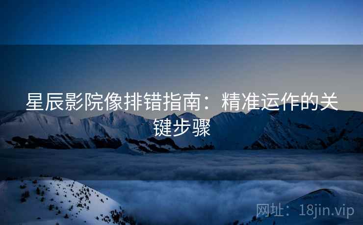 星辰影院像排错指南：精准运作的关键步骤
