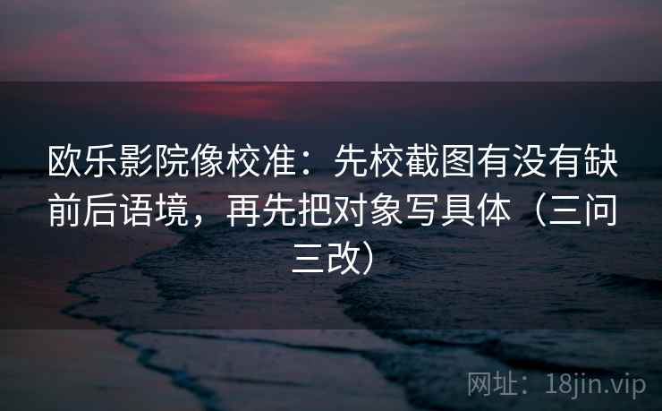 欧乐影院像校准：先校截图有没有缺前后语境，再先把对象写具体（三问三改）