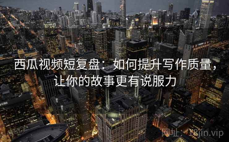 西瓜视频短复盘：如何提升写作质量，让你的故事更有说服力