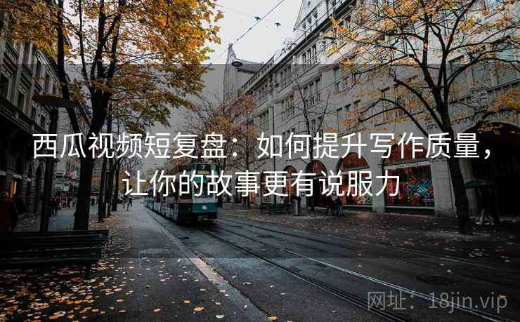 西瓜视频短复盘：如何提升写作质量，让你的故事更有说服力