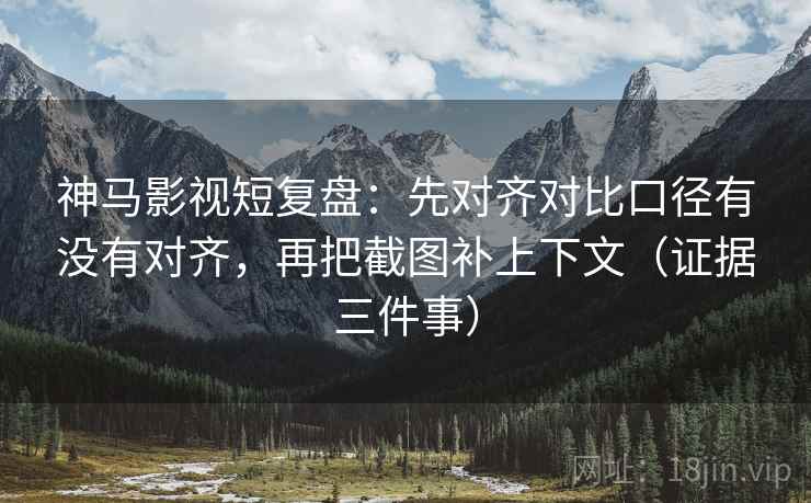 神马影视短复盘：先对齐对比口径有没有对齐，再把截图补上下文（证据三件事）