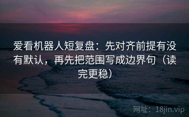 爱看机器人短复盘：先对齐前提有没有默认，再先把范围写成边界句（读完更稳）