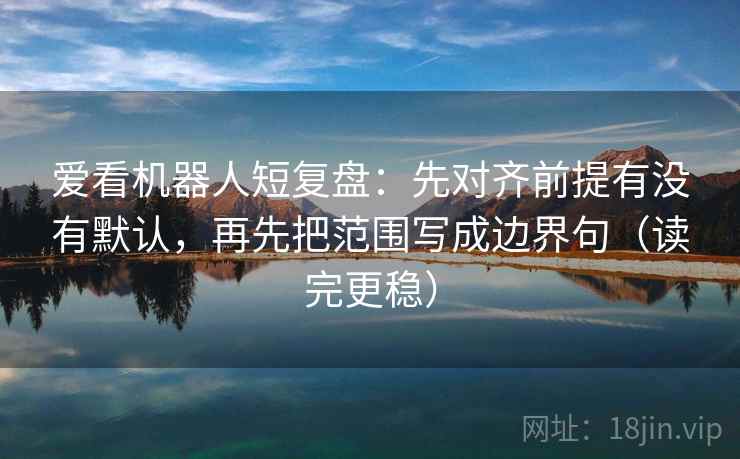 爱看机器人短复盘：先对齐前提有没有默认，再先把范围写成边界句（读完更稳）