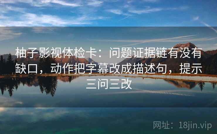 柚子影视体检卡：问题证据链有没有缺口，动作把字幕改成描述句，提示三问三改