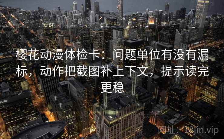 樱花动漫体检卡：问题单位有没有漏标，动作把截图补上下文，提示读完更稳