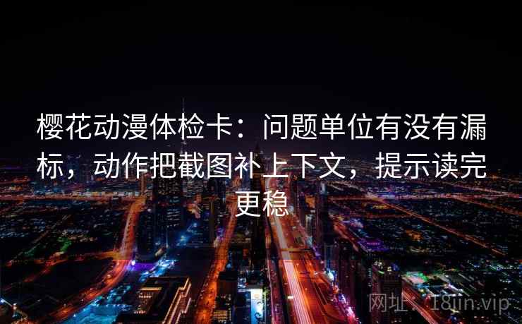 樱花动漫体检卡：问题单位有没有漏标，动作把截图补上下文，提示读完更稳