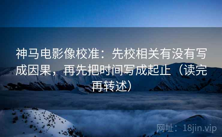 神马电影像校准：先校相关有没有写成因果，再先把时间写成起止（读完再转述）
