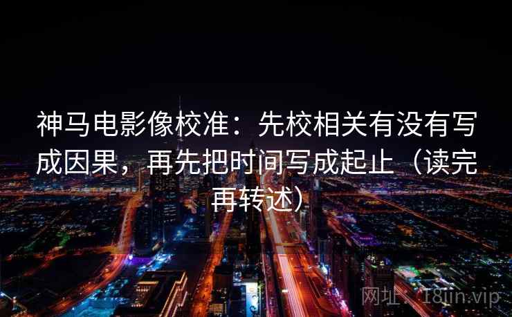 神马电影像校准：先校相关有没有写成因果，再先把时间写成起止（读完再转述）