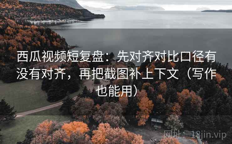 西瓜视频短复盘：先对齐对比口径有没有对齐，再把截图补上下文（写作也能用）