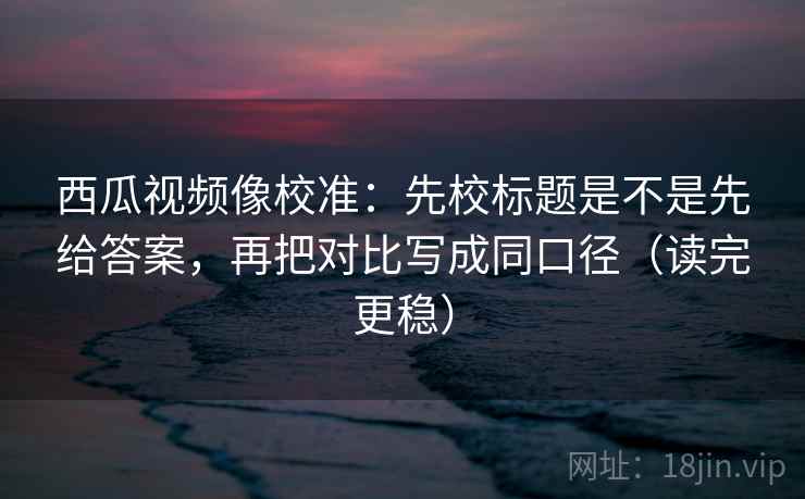 西瓜视频像校准：先校标题是不是先给答案，再把对比写成同口径（读完更稳）