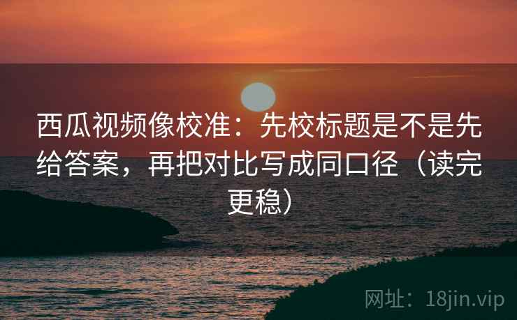 西瓜视频像校准：先校标题是不是先给答案，再把对比写成同口径（读完更稳）