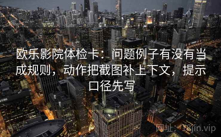 欧乐影院体检卡：问题例子有没有当成规则，动作把截图补上下文，提示口径先写