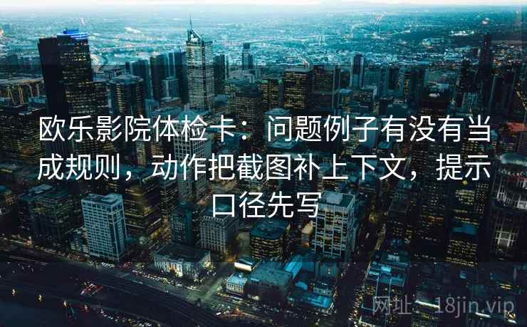 欧乐影院体检卡：问题例子有没有当成规则，动作把截图补上下文，提示口径先写