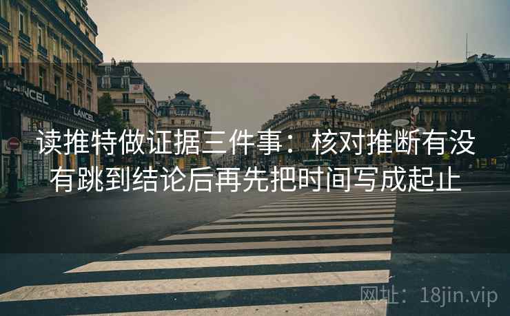 读推特做证据三件事：核对推断有没有跳到结论后再先把时间写成起止