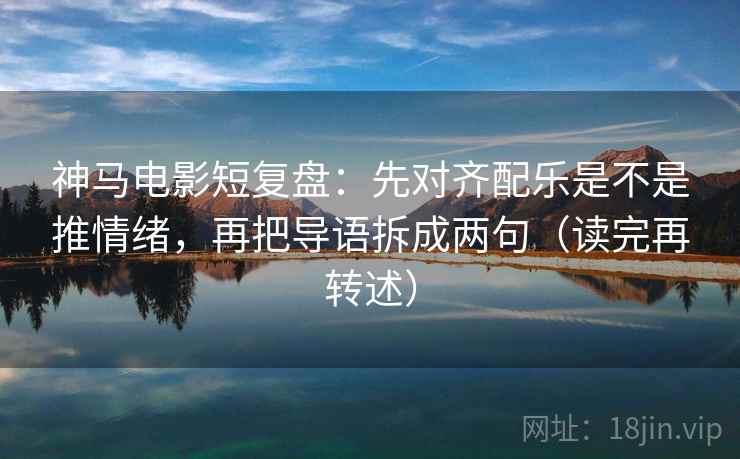 神马电影短复盘：先对齐配乐是不是推情绪，再把导语拆成两句（读完再转述）