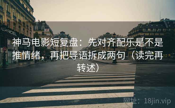 神马电影短复盘：先对齐配乐是不是推情绪，再把导语拆成两句（读完再转述）