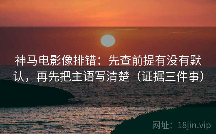 神马电影像排错：先查前提有没有默认，再先把主语写清楚（证据三件事）